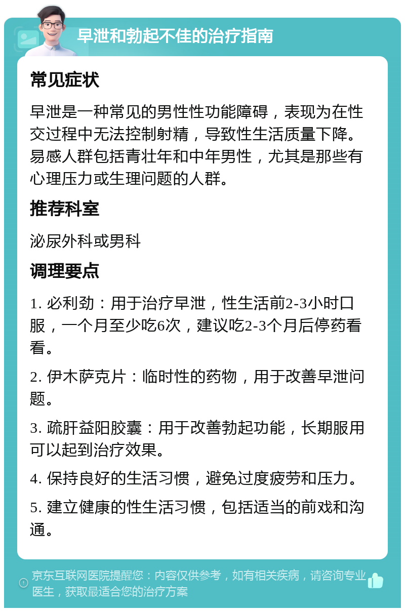 早泄和勃起不佳的治疗指南 常见症状 早泄是一种常见的男性性功能障碍，表现为在性交过程中无法控制射精，导致性生活质量下降。易感人群包括青壮年和中年男性，尤其是那些有心理压力或生理问题的人群。 推荐科室 泌尿外科或男科 调理要点 1. 必利劲：用于治疗早泄，性生活前2-3小时口服，一个月至少吃6次，建议吃2-3个月后停药看看。 2. 伊木萨克片：临时性的药物，用于改善早泄问题。 3. 疏肝益阳胶囊：用于改善勃起功能，长期服用可以起到治疗效果。 4. 保持良好的生活习惯，避免过度疲劳和压力。 5. 建立健康的性生活习惯，包括适当的前戏和沟通。