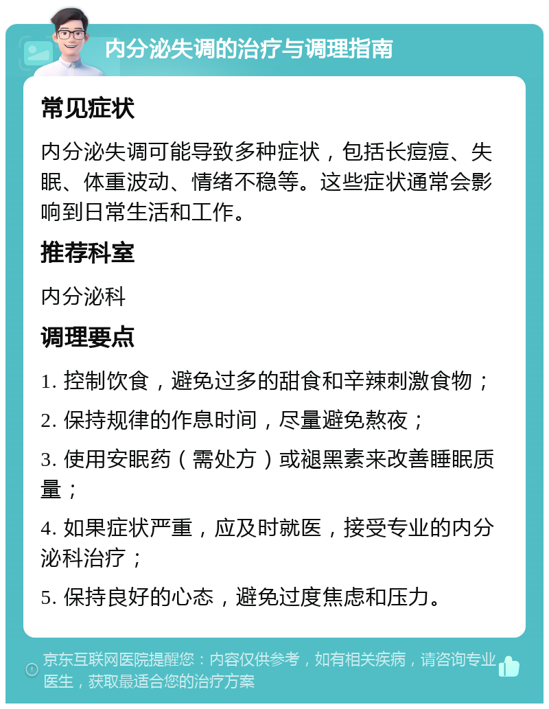 内分泌失调的治疗与调理指南 常见症状 内分泌失调可能导致多种症状，包括长痘痘、失眠、体重波动、情绪不稳等。这些症状通常会影响到日常生活和工作。 推荐科室 内分泌科 调理要点 1. 控制饮食，避免过多的甜食和辛辣刺激食物； 2. 保持规律的作息时间，尽量避免熬夜； 3. 使用安眠药（需处方）或褪黑素来改善睡眠质量； 4. 如果症状严重，应及时就医，接受专业的内分泌科治疗； 5. 保持良好的心态，避免过度焦虑和压力。