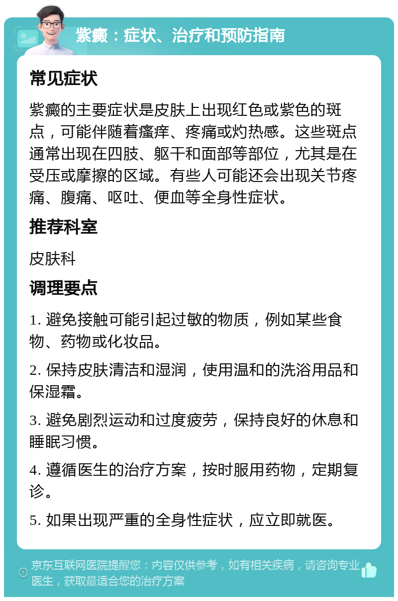 紫癜：症状、治疗和预防指南 常见症状 紫癜的主要症状是皮肤上出现红色或紫色的斑点，可能伴随着瘙痒、疼痛或灼热感。这些斑点通常出现在四肢、躯干和面部等部位，尤其是在受压或摩擦的区域。有些人可能还会出现关节疼痛、腹痛、呕吐、便血等全身性症状。 推荐科室 皮肤科 调理要点 1. 避免接触可能引起过敏的物质，例如某些食物、药物或化妆品。 2. 保持皮肤清洁和湿润，使用温和的洗浴用品和保湿霜。 3. 避免剧烈运动和过度疲劳，保持良好的休息和睡眠习惯。 4. 遵循医生的治疗方案，按时服用药物，定期复诊。 5. 如果出现严重的全身性症状，应立即就医。