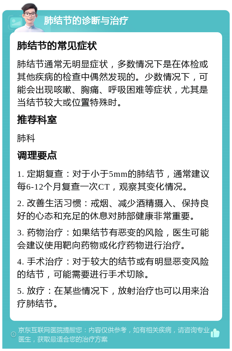 肺结节的诊断与治疗 肺结节的常见症状 肺结节通常无明显症状，多数情况下是在体检或其他疾病的检查中偶然发现的。少数情况下，可能会出现咳嗽、胸痛、呼吸困难等症状，尤其是当结节较大或位置特殊时。 推荐科室 肺科 调理要点 1. 定期复查：对于小于5mm的肺结节，通常建议每6-12个月复查一次CT，观察其变化情况。 2. 改善生活习惯：戒烟、减少酒精摄入、保持良好的心态和充足的休息对肺部健康非常重要。 3. 药物治疗：如果结节有恶变的风险，医生可能会建议使用靶向药物或化疗药物进行治疗。 4. 手术治疗：对于较大的结节或有明显恶变风险的结节，可能需要进行手术切除。 5. 放疗：在某些情况下，放射治疗也可以用来治疗肺结节。