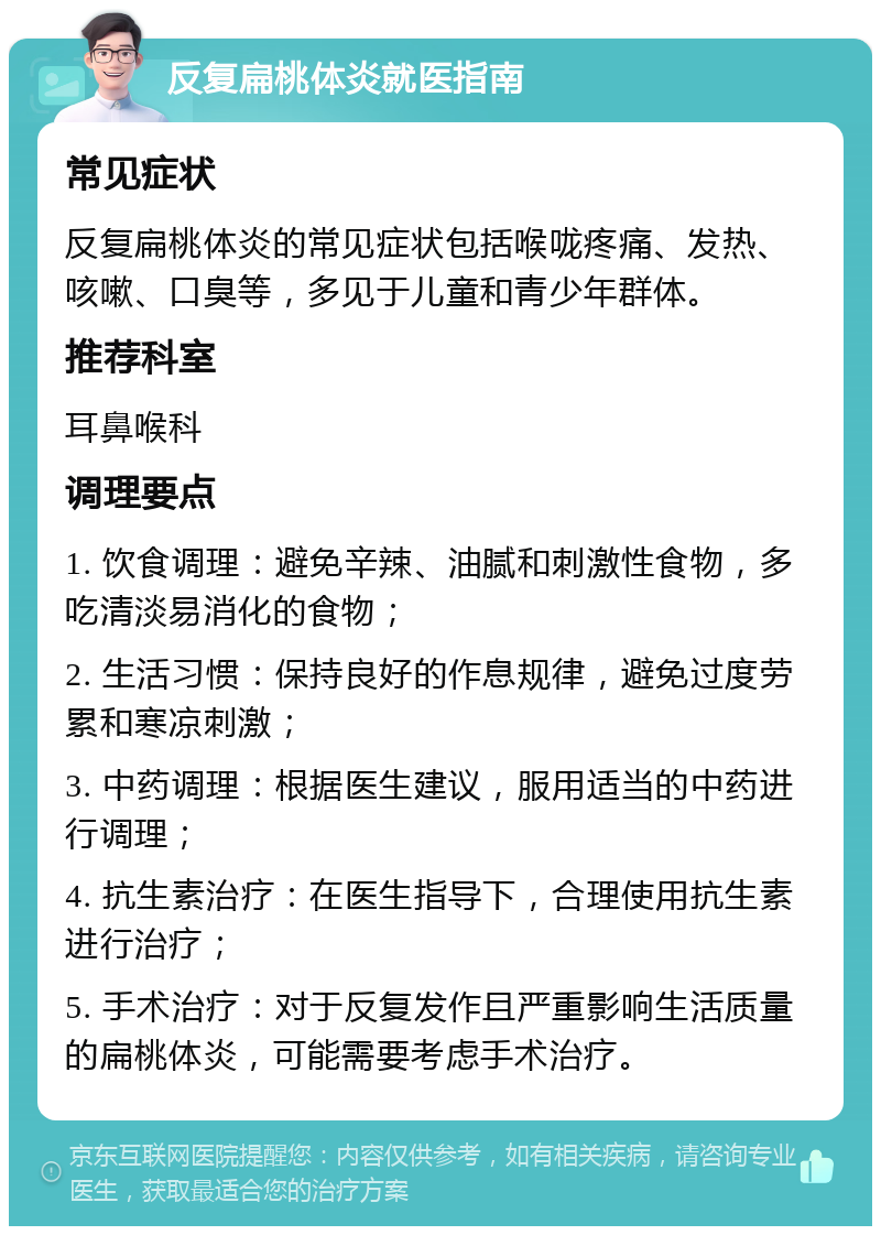 反复扁桃体炎就医指南 常见症状 反复扁桃体炎的常见症状包括喉咙疼痛、发热、咳嗽、口臭等，多见于儿童和青少年群体。 推荐科室 耳鼻喉科 调理要点 1. 饮食调理：避免辛辣、油腻和刺激性食物，多吃清淡易消化的食物； 2. 生活习惯：保持良好的作息规律，避免过度劳累和寒凉刺激； 3. 中药调理：根据医生建议，服用适当的中药进行调理； 4. 抗生素治疗：在医生指导下，合理使用抗生素进行治疗； 5. 手术治疗：对于反复发作且严重影响生活质量的扁桃体炎，可能需要考虑手术治疗。