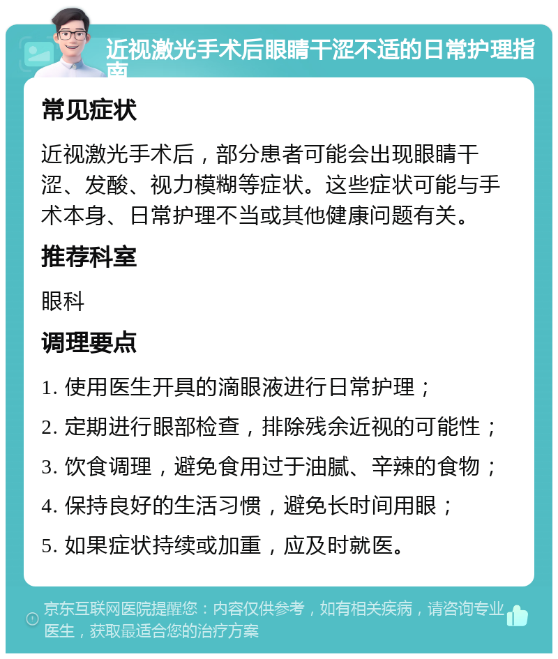 近视激光手术后眼睛干涩不适的日常护理指南 常见症状 近视激光手术后，部分患者可能会出现眼睛干涩、发酸、视力模糊等症状。这些症状可能与手术本身、日常护理不当或其他健康问题有关。 推荐科室 眼科 调理要点 1. 使用医生开具的滴眼液进行日常护理； 2. 定期进行眼部检查，排除残余近视的可能性； 3. 饮食调理，避免食用过于油腻、辛辣的食物； 4. 保持良好的生活习惯，避免长时间用眼； 5. 如果症状持续或加重，应及时就医。