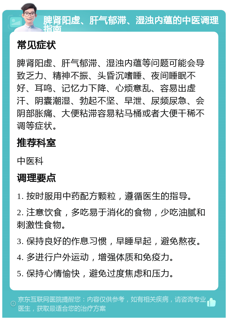 脾肾阳虚、肝气郁滞、湿浊内蕴的中医调理指南 常见症状 脾肾阳虚、肝气郁滞、湿浊内蕴等问题可能会导致乏力、精神不振、头昏沉嗜睡、夜间睡眠不好、耳鸣、记忆力下降、心烦意乱、容易出虚汗、阴囊潮湿、勃起不坚、早泄、尿频尿急、会阴部胀痛、大便粘滞容易粘马桶或者大便干稀不调等症状。 推荐科室 中医科 调理要点 1. 按时服用中药配方颗粒，遵循医生的指导。 2. 注意饮食，多吃易于消化的食物，少吃油腻和刺激性食物。 3. 保持良好的作息习惯，早睡早起，避免熬夜。 4. 多进行户外运动，增强体质和免疫力。 5. 保持心情愉快，避免过度焦虑和压力。