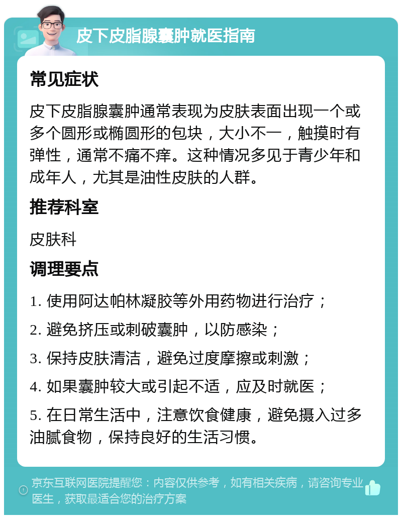 皮下皮脂腺囊肿就医指南 常见症状 皮下皮脂腺囊肿通常表现为皮肤表面出现一个或多个圆形或椭圆形的包块，大小不一，触摸时有弹性，通常不痛不痒。这种情况多见于青少年和成年人，尤其是油性皮肤的人群。 推荐科室 皮肤科 调理要点 1. 使用阿达帕林凝胶等外用药物进行治疗； 2. 避免挤压或刺破囊肿，以防感染； 3. 保持皮肤清洁，避免过度摩擦或刺激； 4. 如果囊肿较大或引起不适，应及时就医； 5. 在日常生活中，注意饮食健康，避免摄入过多油腻食物，保持良好的生活习惯。