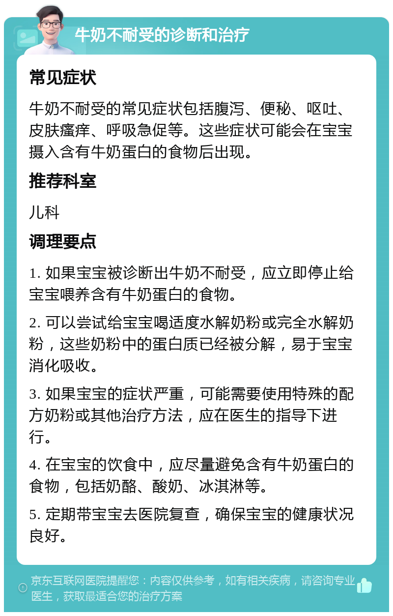 牛奶不耐受的诊断和治疗 常见症状 牛奶不耐受的常见症状包括腹泻、便秘、呕吐、皮肤瘙痒、呼吸急促等。这些症状可能会在宝宝摄入含有牛奶蛋白的食物后出现。 推荐科室 儿科 调理要点 1. 如果宝宝被诊断出牛奶不耐受，应立即停止给宝宝喂养含有牛奶蛋白的食物。 2. 可以尝试给宝宝喝适度水解奶粉或完全水解奶粉，这些奶粉中的蛋白质已经被分解，易于宝宝消化吸收。 3. 如果宝宝的症状严重，可能需要使用特殊的配方奶粉或其他治疗方法，应在医生的指导下进行。 4. 在宝宝的饮食中，应尽量避免含有牛奶蛋白的食物，包括奶酪、酸奶、冰淇淋等。 5. 定期带宝宝去医院复查，确保宝宝的健康状况良好。