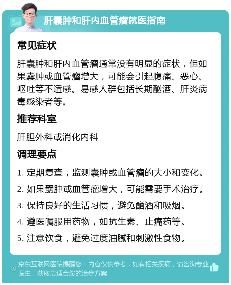 肝囊肿和肝内血管瘤就医指南 常见症状 肝囊肿和肝内血管瘤通常没有明显的症状，但如果囊肿或血管瘤增大，可能会引起腹痛、恶心、呕吐等不适感。易感人群包括长期酗酒、肝炎病毒感染者等。 推荐科室 肝胆外科或消化内科 调理要点 1. 定期复查，监测囊肿或血管瘤的大小和变化。 2. 如果囊肿或血管瘤增大，可能需要手术治疗。 3. 保持良好的生活习惯，避免酗酒和吸烟。 4. 遵医嘱服用药物，如抗生素、止痛药等。 5. 注意饮食，避免过度油腻和刺激性食物。