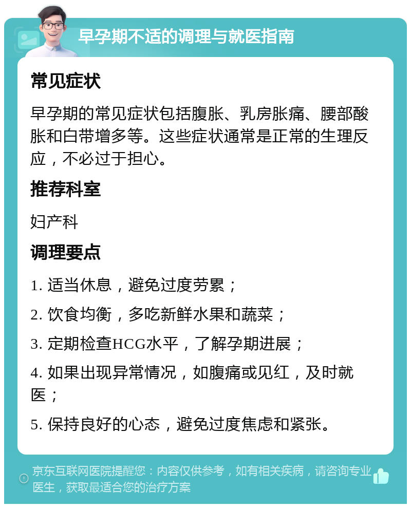 早孕期不适的调理与就医指南 常见症状 早孕期的常见症状包括腹胀、乳房胀痛、腰部酸胀和白带增多等。这些症状通常是正常的生理反应，不必过于担心。 推荐科室 妇产科 调理要点 1. 适当休息，避免过度劳累； 2. 饮食均衡，多吃新鲜水果和蔬菜； 3. 定期检查HCG水平，了解孕期进展； 4. 如果出现异常情况，如腹痛或见红，及时就医； 5. 保持良好的心态，避免过度焦虑和紧张。