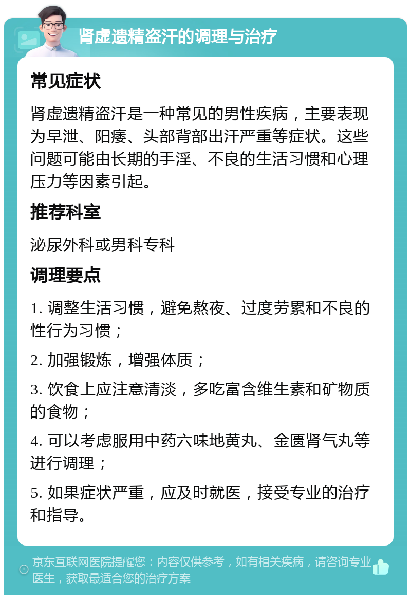 肾虚遗精盗汗的调理与治疗 常见症状 肾虚遗精盗汗是一种常见的男性疾病，主要表现为早泄、阳痿、头部背部出汗严重等症状。这些问题可能由长期的手淫、不良的生活习惯和心理压力等因素引起。 推荐科室 泌尿外科或男科专科 调理要点 1. 调整生活习惯，避免熬夜、过度劳累和不良的性行为习惯； 2. 加强锻炼，增强体质； 3. 饮食上应注意清淡，多吃富含维生素和矿物质的食物； 4. 可以考虑服用中药六味地黄丸、金匮肾气丸等进行调理； 5. 如果症状严重，应及时就医，接受专业的治疗和指导。