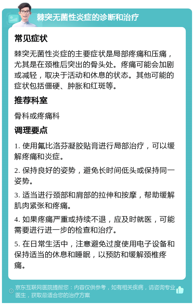 棘突无菌性炎症的诊断和治疗 常见症状 棘突无菌性炎症的主要症状是局部疼痛和压痛，尤其是在颈椎后突出的骨头处。疼痛可能会加剧或减轻，取决于活动和休息的状态。其他可能的症状包括僵硬、肿胀和红斑等。 推荐科室 骨科或疼痛科 调理要点 1. 使用氟比洛芬凝胶贴膏进行局部治疗，可以缓解疼痛和炎症。 2. 保持良好的姿势，避免长时间低头或保持同一姿势。 3. 适当进行颈部和肩部的拉伸和按摩，帮助缓解肌肉紧张和疼痛。 4. 如果疼痛严重或持续不退，应及时就医，可能需要进行进一步的检查和治疗。 5. 在日常生活中，注意避免过度使用电子设备和保持适当的休息和睡眠，以预防和缓解颈椎疼痛。