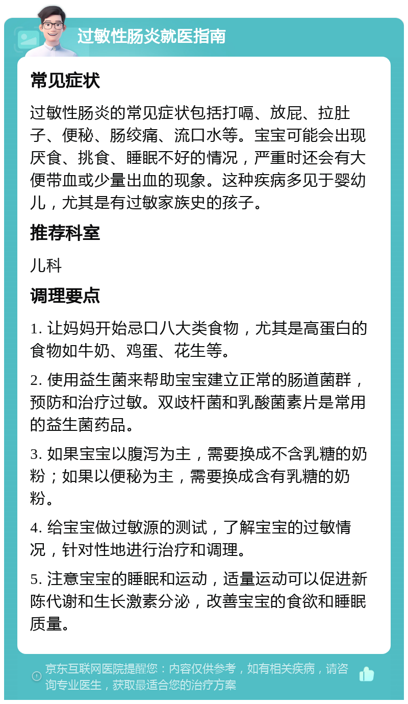 过敏性肠炎就医指南 常见症状 过敏性肠炎的常见症状包括打嗝、放屁、拉肚子、便秘、肠绞痛、流口水等。宝宝可能会出现厌食、挑食、睡眠不好的情况，严重时还会有大便带血或少量出血的现象。这种疾病多见于婴幼儿，尤其是有过敏家族史的孩子。 推荐科室 儿科 调理要点 1. 让妈妈开始忌口八大类食物，尤其是高蛋白的食物如牛奶、鸡蛋、花生等。 2. 使用益生菌来帮助宝宝建立正常的肠道菌群，预防和治疗过敏。双歧杆菌和乳酸菌素片是常用的益生菌药品。 3. 如果宝宝以腹泻为主，需要换成不含乳糖的奶粉；如果以便秘为主，需要换成含有乳糖的奶粉。 4. 给宝宝做过敏源的测试，了解宝宝的过敏情况，针对性地进行治疗和调理。 5. 注意宝宝的睡眠和运动，适量运动可以促进新陈代谢和生长激素分泌，改善宝宝的食欲和睡眠质量。