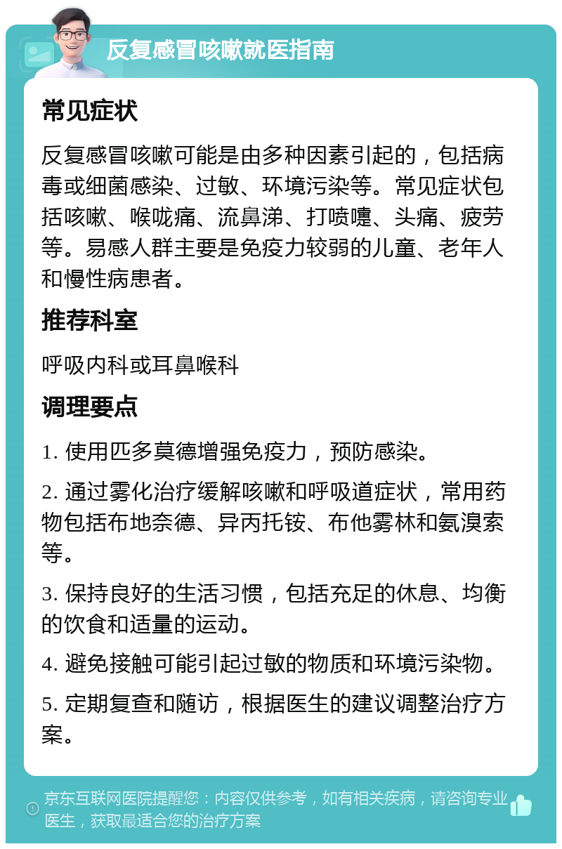 反复感冒咳嗽就医指南 常见症状 反复感冒咳嗽可能是由多种因素引起的，包括病毒或细菌感染、过敏、环境污染等。常见症状包括咳嗽、喉咙痛、流鼻涕、打喷嚏、头痛、疲劳等。易感人群主要是免疫力较弱的儿童、老年人和慢性病患者。 推荐科室 呼吸内科或耳鼻喉科 调理要点 1. 使用匹多莫德增强免疫力，预防感染。 2. 通过雾化治疗缓解咳嗽和呼吸道症状，常用药物包括布地奈德、异丙托铵、布他雾林和氨溴索等。 3. 保持良好的生活习惯，包括充足的休息、均衡的饮食和适量的运动。 4. 避免接触可能引起过敏的物质和环境污染物。 5. 定期复查和随访，根据医生的建议调整治疗方案。