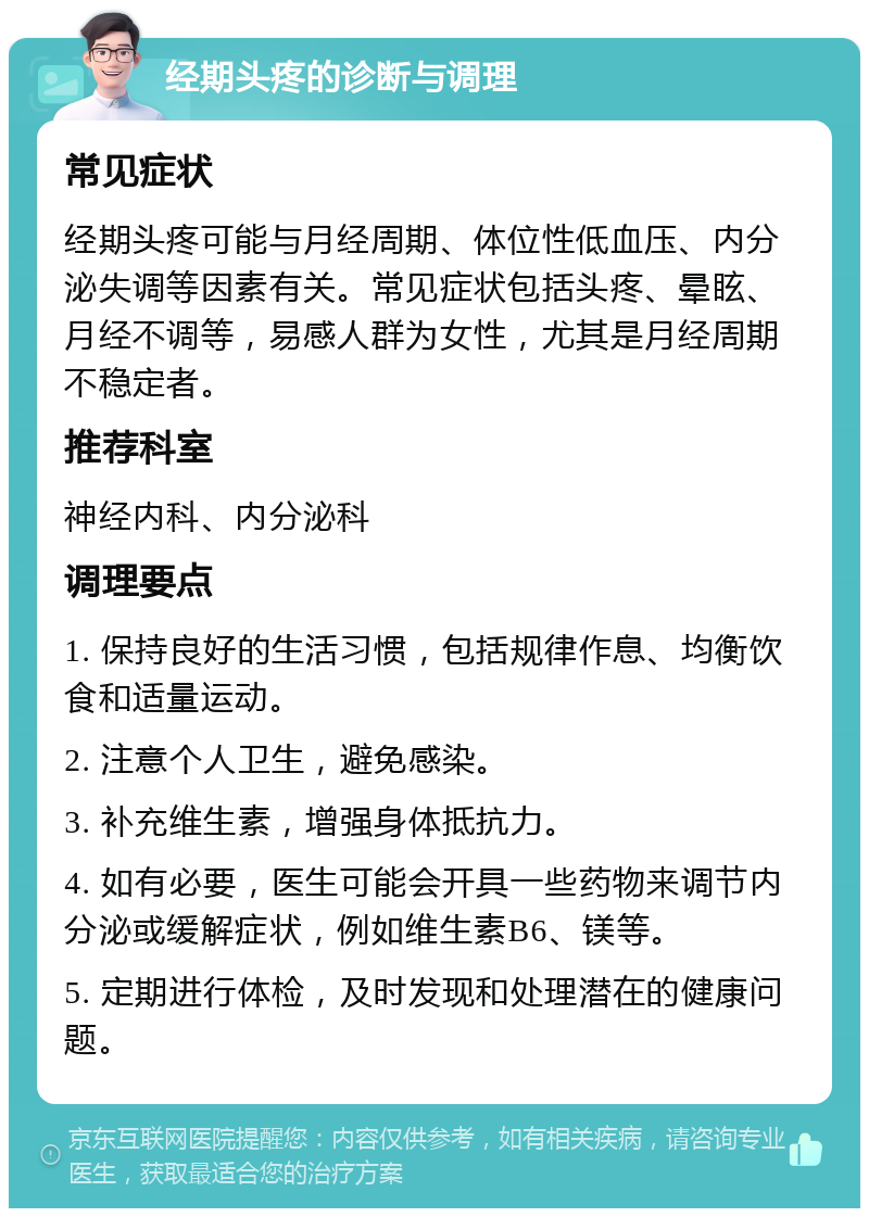 经期头疼的诊断与调理 常见症状 经期头疼可能与月经周期、体位性低血压、内分泌失调等因素有关。常见症状包括头疼、晕眩、月经不调等，易感人群为女性，尤其是月经周期不稳定者。 推荐科室 神经内科、内分泌科 调理要点 1. 保持良好的生活习惯，包括规律作息、均衡饮食和适量运动。 2. 注意个人卫生，避免感染。 3. 补充维生素，增强身体抵抗力。 4. 如有必要，医生可能会开具一些药物来调节内分泌或缓解症状，例如维生素B6、镁等。 5. 定期进行体检，及时发现和处理潜在的健康问题。