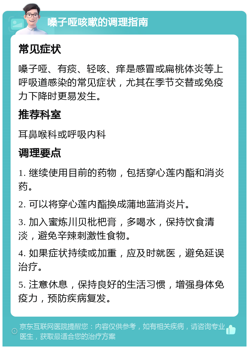 嗓子哑咳嗽的调理指南 常见症状 嗓子哑、有痰、轻咳、痒是感冒或扁桃体炎等上呼吸道感染的常见症状，尤其在季节交替或免疫力下降时更易发生。 推荐科室 耳鼻喉科或呼吸内科 调理要点 1. 继续使用目前的药物，包括穿心莲内酯和消炎药。 2. 可以将穿心莲内酯换成蒲地蓝消炎片。 3. 加入蜜炼川贝枇杷膏，多喝水，保持饮食清淡，避免辛辣刺激性食物。 4. 如果症状持续或加重，应及时就医，避免延误治疗。 5. 注意休息，保持良好的生活习惯，增强身体免疫力，预防疾病复发。