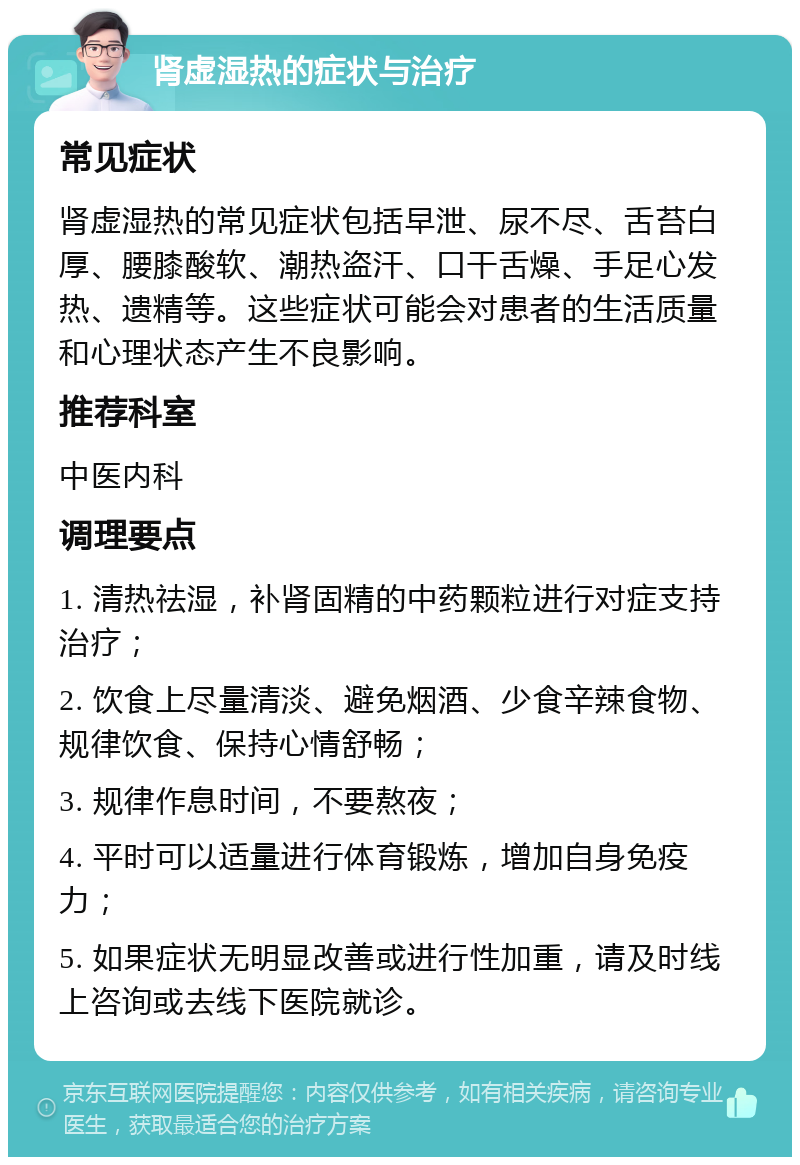 肾虚湿热的症状与治疗 常见症状 肾虚湿热的常见症状包括早泄、尿不尽、舌苔白厚、腰膝酸软、潮热盗汗、口干舌燥、手足心发热、遗精等。这些症状可能会对患者的生活质量和心理状态产生不良影响。 推荐科室 中医内科 调理要点 1. 清热祛湿，补肾固精的中药颗粒进行对症支持治疗； 2. 饮食上尽量清淡、避免烟酒、少食辛辣食物、规律饮食、保持心情舒畅； 3. 规律作息时间，不要熬夜； 4. 平时可以适量进行体育锻炼，增加自身免疫力； 5. 如果症状无明显改善或进行性加重，请及时线上咨询或去线下医院就诊。