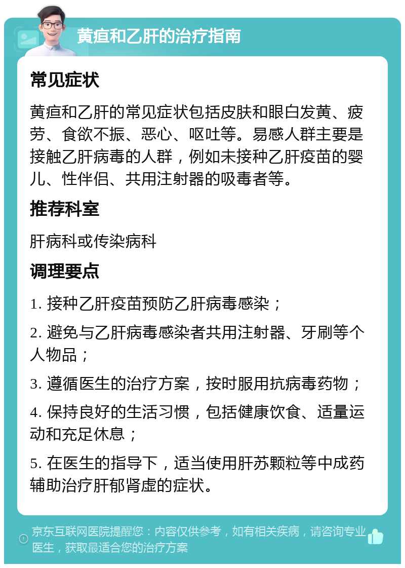 黄疸和乙肝的治疗指南 常见症状 黄疸和乙肝的常见症状包括皮肤和眼白发黄、疲劳、食欲不振、恶心、呕吐等。易感人群主要是接触乙肝病毒的人群，例如未接种乙肝疫苗的婴儿、性伴侣、共用注射器的吸毒者等。 推荐科室 肝病科或传染病科 调理要点 1. 接种乙肝疫苗预防乙肝病毒感染； 2. 避免与乙肝病毒感染者共用注射器、牙刷等个人物品； 3. 遵循医生的治疗方案，按时服用抗病毒药物； 4. 保持良好的生活习惯，包括健康饮食、适量运动和充足休息； 5. 在医生的指导下，适当使用肝苏颗粒等中成药辅助治疗肝郁肾虚的症状。