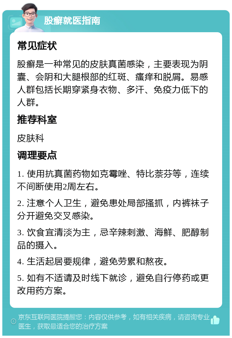 股癣就医指南 常见症状 股癣是一种常见的皮肤真菌感染，主要表现为阴囊、会阴和大腿根部的红斑、瘙痒和脱屑。易感人群包括长期穿紧身衣物、多汗、免疫力低下的人群。 推荐科室 皮肤科 调理要点 1. 使用抗真菌药物如克霉唑、特比萘芬等，连续不间断使用2周左右。 2. 注意个人卫生，避免患处局部搔抓，内裤袜子分开避免交叉感染。 3. 饮食宜清淡为主，忌辛辣刺激、海鲜、肥醇制品的摄入。 4. 生活起居要规律，避免劳累和熬夜。 5. 如有不适请及时线下就诊，避免自行停药或更改用药方案。