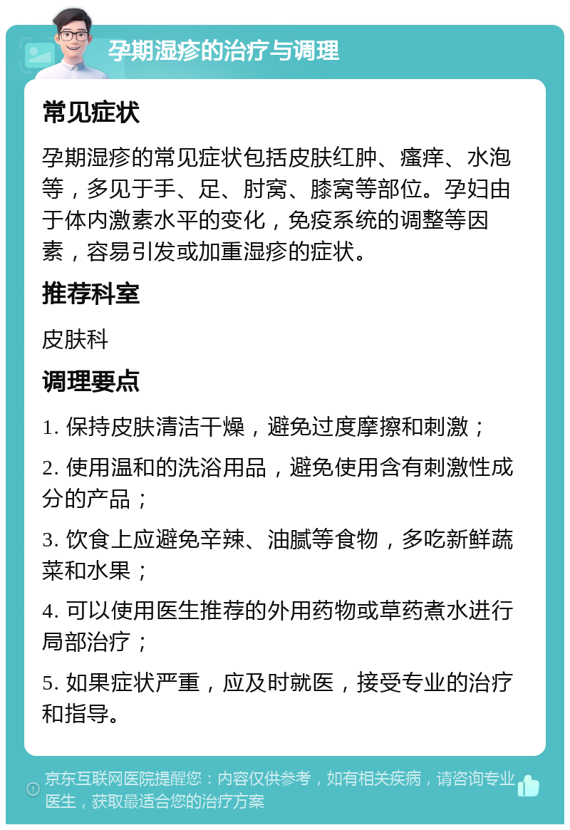 孕期湿疹的治疗与调理 常见症状 孕期湿疹的常见症状包括皮肤红肿、瘙痒、水泡等，多见于手、足、肘窝、膝窝等部位。孕妇由于体内激素水平的变化，免疫系统的调整等因素，容易引发或加重湿疹的症状。 推荐科室 皮肤科 调理要点 1. 保持皮肤清洁干燥，避免过度摩擦和刺激； 2. 使用温和的洗浴用品，避免使用含有刺激性成分的产品； 3. 饮食上应避免辛辣、油腻等食物，多吃新鲜蔬菜和水果； 4. 可以使用医生推荐的外用药物或草药煮水进行局部治疗； 5. 如果症状严重，应及时就医，接受专业的治疗和指导。