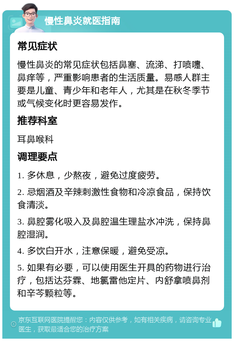 慢性鼻炎就医指南 常见症状 慢性鼻炎的常见症状包括鼻塞、流涕、打喷嚏、鼻痒等，严重影响患者的生活质量。易感人群主要是儿童、青少年和老年人，尤其是在秋冬季节或气候变化时更容易发作。 推荐科室 耳鼻喉科 调理要点 1. 多休息，少熬夜，避免过度疲劳。 2. 忌烟酒及辛辣刺激性食物和冷凉食品，保持饮食清淡。 3. 鼻腔雾化吸入及鼻腔温生理盐水冲洗，保持鼻腔湿润。 4. 多饮白开水，注意保暖，避免受凉。 5. 如果有必要，可以使用医生开具的药物进行治疗，包括达芬霖、地氯雷他定片、内舒拿喷鼻剂和辛芩颗粒等。