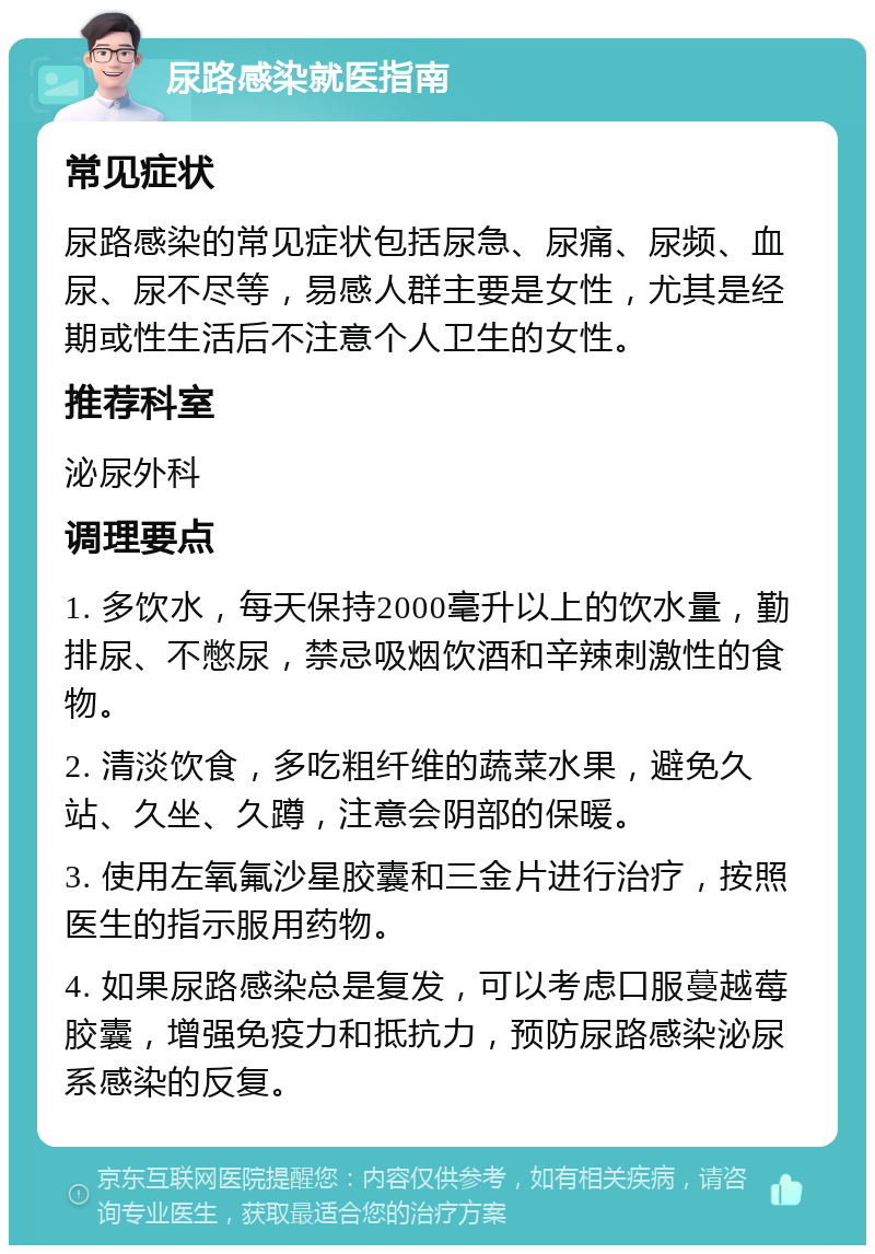 尿路感染就医指南 常见症状 尿路感染的常见症状包括尿急、尿痛、尿频、血尿、尿不尽等，易感人群主要是女性，尤其是经期或性生活后不注意个人卫生的女性。 推荐科室 泌尿外科 调理要点 1. 多饮水，每天保持2000毫升以上的饮水量，勤排尿、不憋尿，禁忌吸烟饮酒和辛辣刺激性的食物。 2. 清淡饮食，多吃粗纤维的蔬菜水果，避免久站、久坐、久蹲，注意会阴部的保暖。 3. 使用左氧氟沙星胶囊和三金片进行治疗，按照医生的指示服用药物。 4. 如果尿路感染总是复发，可以考虑口服蔓越莓胶囊，增强免疫力和抵抗力，预防尿路感染泌尿系感染的反复。