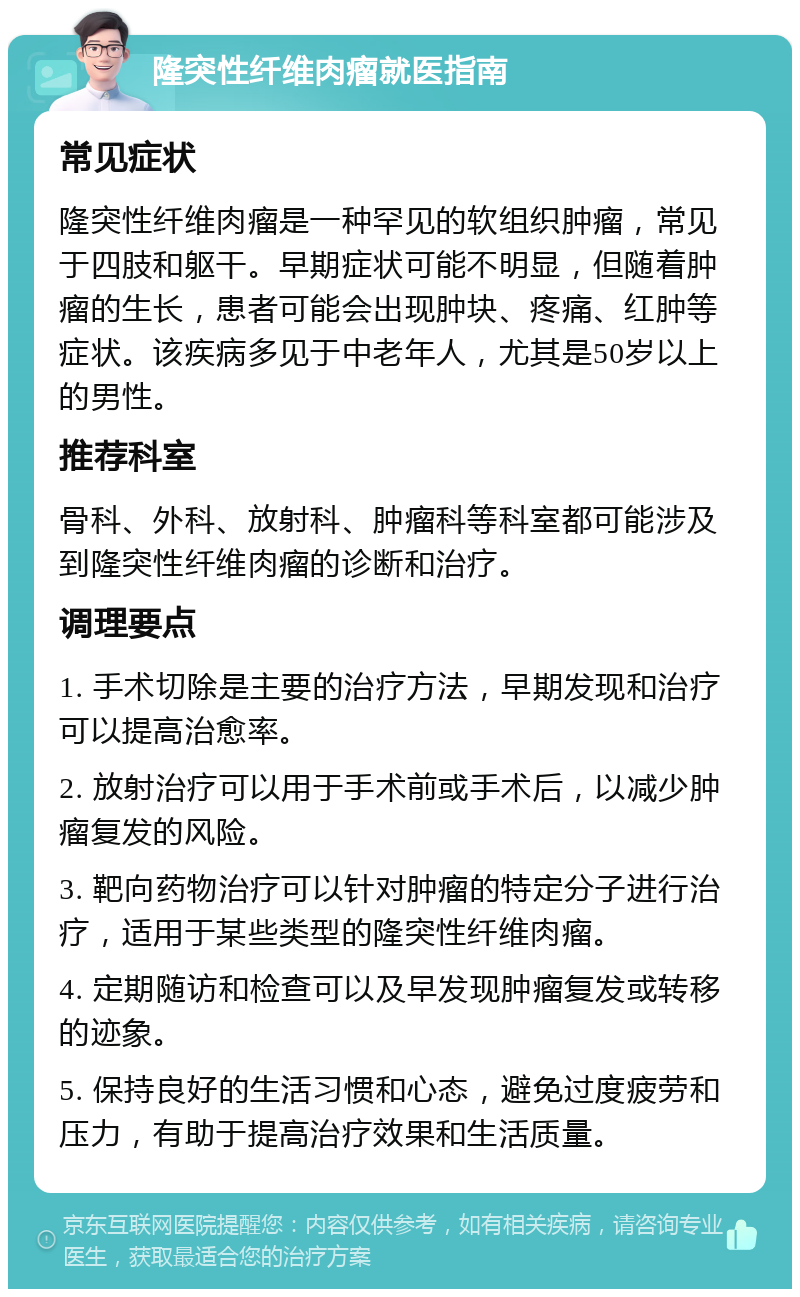 隆突性纤维肉瘤就医指南 常见症状 隆突性纤维肉瘤是一种罕见的软组织肿瘤，常见于四肢和躯干。早期症状可能不明显，但随着肿瘤的生长，患者可能会出现肿块、疼痛、红肿等症状。该疾病多见于中老年人，尤其是50岁以上的男性。 推荐科室 骨科、外科、放射科、肿瘤科等科室都可能涉及到隆突性纤维肉瘤的诊断和治疗。 调理要点 1. 手术切除是主要的治疗方法，早期发现和治疗可以提高治愈率。 2. 放射治疗可以用于手术前或手术后，以减少肿瘤复发的风险。 3. 靶向药物治疗可以针对肿瘤的特定分子进行治疗，适用于某些类型的隆突性纤维肉瘤。 4. 定期随访和检查可以及早发现肿瘤复发或转移的迹象。 5. 保持良好的生活习惯和心态，避免过度疲劳和压力，有助于提高治疗效果和生活质量。