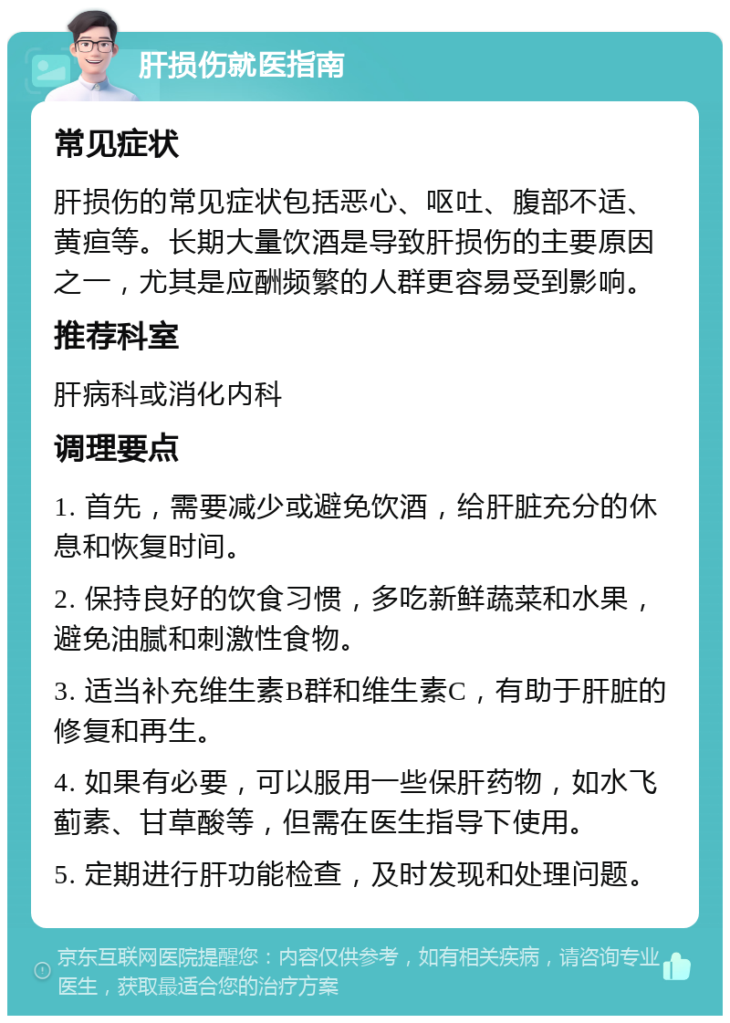 肝损伤就医指南 常见症状 肝损伤的常见症状包括恶心、呕吐、腹部不适、黄疸等。长期大量饮酒是导致肝损伤的主要原因之一，尤其是应酬频繁的人群更容易受到影响。 推荐科室 肝病科或消化内科 调理要点 1. 首先，需要减少或避免饮酒，给肝脏充分的休息和恢复时间。 2. 保持良好的饮食习惯，多吃新鲜蔬菜和水果，避免油腻和刺激性食物。 3. 适当补充维生素B群和维生素C，有助于肝脏的修复和再生。 4. 如果有必要，可以服用一些保肝药物，如水飞蓟素、甘草酸等，但需在医生指导下使用。 5. 定期进行肝功能检查，及时发现和处理问题。