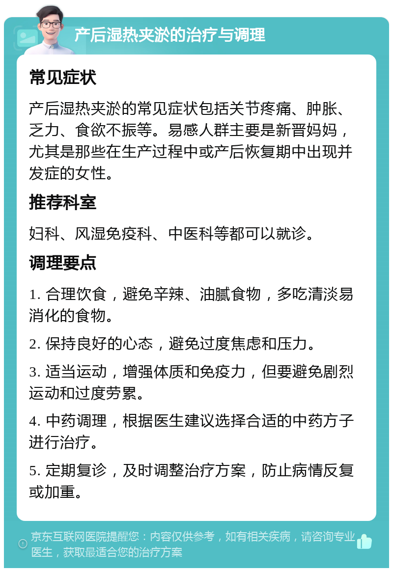 产后湿热夹淤的治疗与调理 常见症状 产后湿热夹淤的常见症状包括关节疼痛、肿胀、乏力、食欲不振等。易感人群主要是新晋妈妈，尤其是那些在生产过程中或产后恢复期中出现并发症的女性。 推荐科室 妇科、风湿免疫科、中医科等都可以就诊。 调理要点 1. 合理饮食，避免辛辣、油腻食物，多吃清淡易消化的食物。 2. 保持良好的心态，避免过度焦虑和压力。 3. 适当运动，增强体质和免疫力，但要避免剧烈运动和过度劳累。 4. 中药调理，根据医生建议选择合适的中药方子进行治疗。 5. 定期复诊，及时调整治疗方案，防止病情反复或加重。