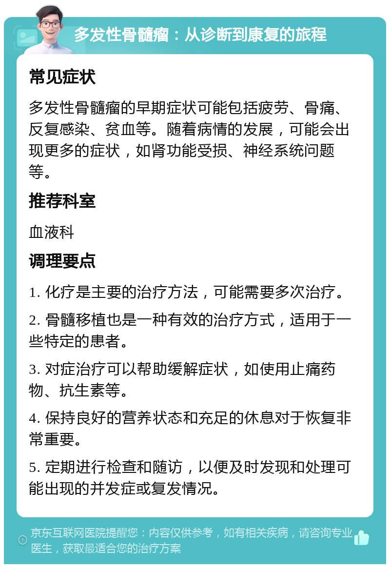 多发性骨髓瘤：从诊断到康复的旅程 常见症状 多发性骨髓瘤的早期症状可能包括疲劳、骨痛、反复感染、贫血等。随着病情的发展，可能会出现更多的症状，如肾功能受损、神经系统问题等。 推荐科室 血液科 调理要点 1. 化疗是主要的治疗方法，可能需要多次治疗。 2. 骨髓移植也是一种有效的治疗方式，适用于一些特定的患者。 3. 对症治疗可以帮助缓解症状，如使用止痛药物、抗生素等。 4. 保持良好的营养状态和充足的休息对于恢复非常重要。 5. 定期进行检查和随访，以便及时发现和处理可能出现的并发症或复发情况。