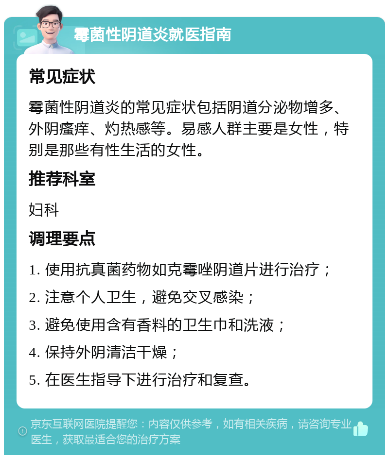 霉菌性阴道炎就医指南 常见症状 霉菌性阴道炎的常见症状包括阴道分泌物增多、外阴瘙痒、灼热感等。易感人群主要是女性，特别是那些有性生活的女性。 推荐科室 妇科 调理要点 1. 使用抗真菌药物如克霉唑阴道片进行治疗； 2. 注意个人卫生，避免交叉感染； 3. 避免使用含有香料的卫生巾和洗液； 4. 保持外阴清洁干燥； 5. 在医生指导下进行治疗和复查。