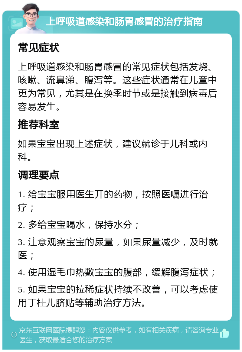 上呼吸道感染和肠胃感冒的治疗指南 常见症状 上呼吸道感染和肠胃感冒的常见症状包括发烧、咳嗽、流鼻涕、腹泻等。这些症状通常在儿童中更为常见，尤其是在换季时节或是接触到病毒后容易发生。 推荐科室 如果宝宝出现上述症状，建议就诊于儿科或内科。 调理要点 1. 给宝宝服用医生开的药物，按照医嘱进行治疗； 2. 多给宝宝喝水，保持水分； 3. 注意观察宝宝的尿量，如果尿量减少，及时就医； 4. 使用湿毛巾热敷宝宝的腹部，缓解腹泻症状； 5. 如果宝宝的拉稀症状持续不改善，可以考虑使用丁桂儿脐贴等辅助治疗方法。