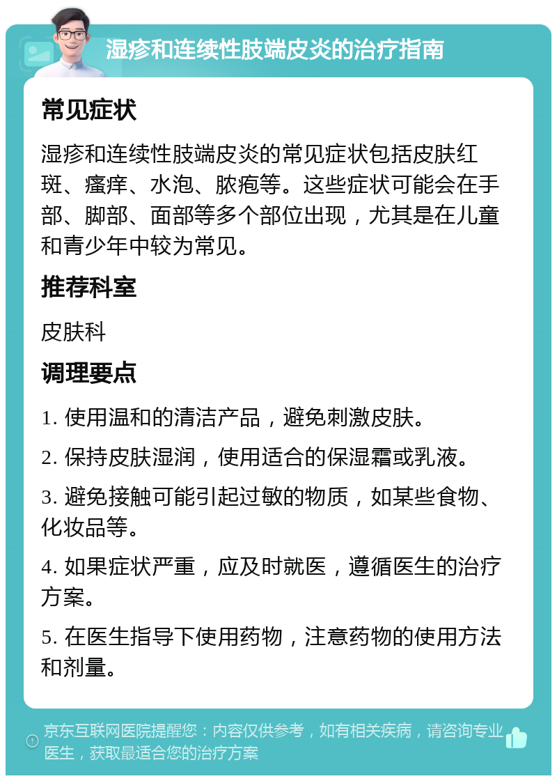 湿疹和连续性肢端皮炎的治疗指南 常见症状 湿疹和连续性肢端皮炎的常见症状包括皮肤红斑、瘙痒、水泡、脓疱等。这些症状可能会在手部、脚部、面部等多个部位出现，尤其是在儿童和青少年中较为常见。 推荐科室 皮肤科 调理要点 1. 使用温和的清洁产品，避免刺激皮肤。 2. 保持皮肤湿润，使用适合的保湿霜或乳液。 3. 避免接触可能引起过敏的物质，如某些食物、化妆品等。 4. 如果症状严重，应及时就医，遵循医生的治疗方案。 5. 在医生指导下使用药物，注意药物的使用方法和剂量。