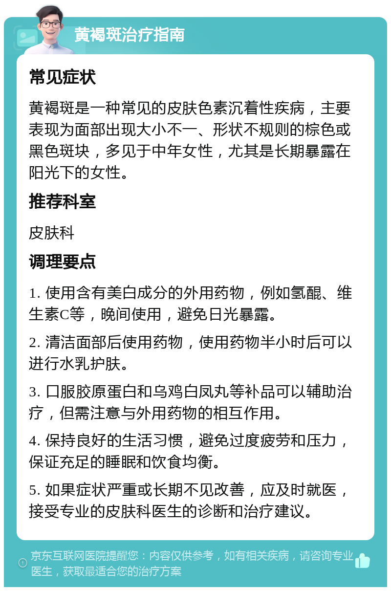 黄褐斑治疗指南 常见症状 黄褐斑是一种常见的皮肤色素沉着性疾病，主要表现为面部出现大小不一、形状不规则的棕色或黑色斑块，多见于中年女性，尤其是长期暴露在阳光下的女性。 推荐科室 皮肤科 调理要点 1. 使用含有美白成分的外用药物，例如氢醌、维生素C等，晚间使用，避免日光暴露。 2. 清洁面部后使用药物，使用药物半小时后可以进行水乳护肤。 3. 口服胶原蛋白和乌鸡白凤丸等补品可以辅助治疗，但需注意与外用药物的相互作用。 4. 保持良好的生活习惯，避免过度疲劳和压力，保证充足的睡眠和饮食均衡。 5. 如果症状严重或长期不见改善，应及时就医，接受专业的皮肤科医生的诊断和治疗建议。