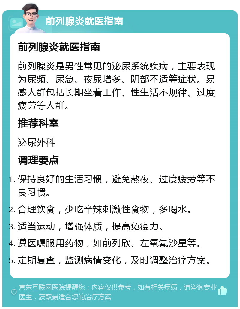 前列腺炎就医指南 前列腺炎就医指南 前列腺炎是男性常见的泌尿系统疾病，主要表现为尿频、尿急、夜尿增多、阴部不适等症状。易感人群包括长期坐着工作、性生活不规律、过度疲劳等人群。 推荐科室 泌尿外科 调理要点 保持良好的生活习惯，避免熬夜、过度疲劳等不良习惯。 合理饮食，少吃辛辣刺激性食物，多喝水。 适当运动，增强体质，提高免疫力。 遵医嘱服用药物，如前列欣、左氧氟沙星等。 定期复查，监测病情变化，及时调整治疗方案。