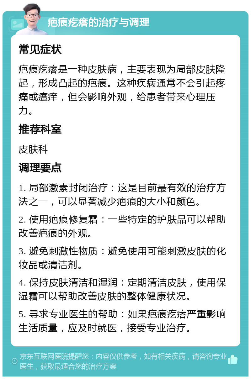 疤痕疙瘩的治疗与调理 常见症状 疤痕疙瘩是一种皮肤病，主要表现为局部皮肤隆起，形成凸起的疤痕。这种疾病通常不会引起疼痛或瘙痒，但会影响外观，给患者带来心理压力。 推荐科室 皮肤科 调理要点 1. 局部激素封闭治疗：这是目前最有效的治疗方法之一，可以显著减少疤痕的大小和颜色。 2. 使用疤痕修复霜：一些特定的护肤品可以帮助改善疤痕的外观。 3. 避免刺激性物质：避免使用可能刺激皮肤的化妆品或清洁剂。 4. 保持皮肤清洁和湿润：定期清洁皮肤，使用保湿霜可以帮助改善皮肤的整体健康状况。 5. 寻求专业医生的帮助：如果疤痕疙瘩严重影响生活质量，应及时就医，接受专业治疗。