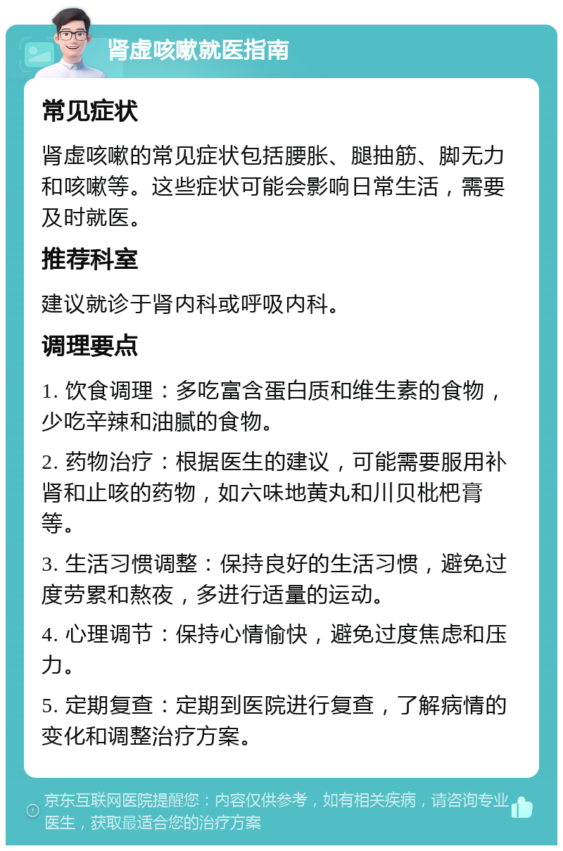 肾虚咳嗽就医指南 常见症状 肾虚咳嗽的常见症状包括腰胀、腿抽筋、脚无力和咳嗽等。这些症状可能会影响日常生活，需要及时就医。 推荐科室 建议就诊于肾内科或呼吸内科。 调理要点 1. 饮食调理：多吃富含蛋白质和维生素的食物，少吃辛辣和油腻的食物。 2. 药物治疗：根据医生的建议，可能需要服用补肾和止咳的药物，如六味地黄丸和川贝枇杷膏等。 3. 生活习惯调整：保持良好的生活习惯，避免过度劳累和熬夜，多进行适量的运动。 4. 心理调节：保持心情愉快，避免过度焦虑和压力。 5. 定期复查：定期到医院进行复查，了解病情的变化和调整治疗方案。