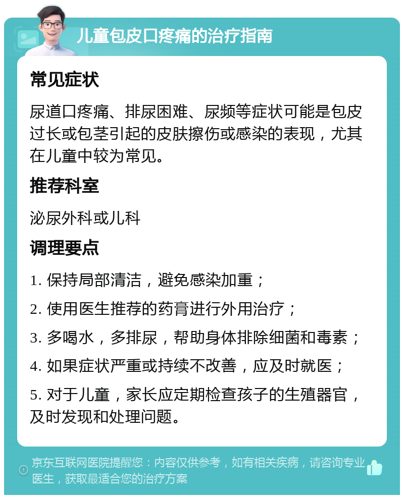 儿童包皮口疼痛的治疗指南 常见症状 尿道口疼痛、排尿困难、尿频等症状可能是包皮过长或包茎引起的皮肤擦伤或感染的表现，尤其在儿童中较为常见。 推荐科室 泌尿外科或儿科 调理要点 1. 保持局部清洁，避免感染加重； 2. 使用医生推荐的药膏进行外用治疗； 3. 多喝水，多排尿，帮助身体排除细菌和毒素； 4. 如果症状严重或持续不改善，应及时就医； 5. 对于儿童，家长应定期检查孩子的生殖器官，及时发现和处理问题。