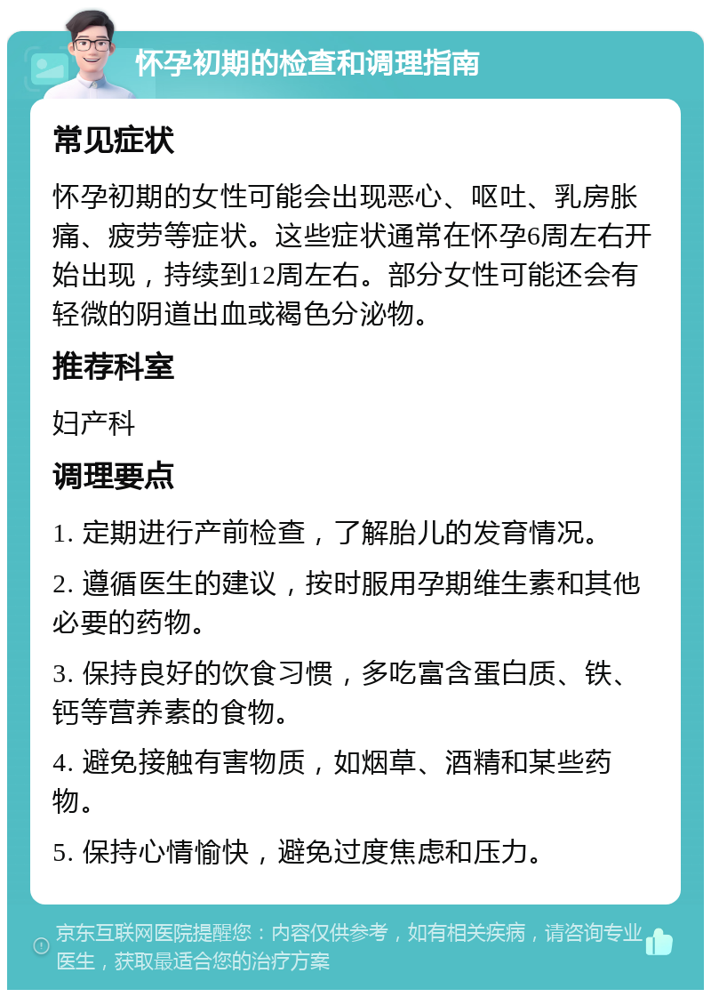 怀孕初期的检查和调理指南 常见症状 怀孕初期的女性可能会出现恶心、呕吐、乳房胀痛、疲劳等症状。这些症状通常在怀孕6周左右开始出现，持续到12周左右。部分女性可能还会有轻微的阴道出血或褐色分泌物。 推荐科室 妇产科 调理要点 1. 定期进行产前检查，了解胎儿的发育情况。 2. 遵循医生的建议，按时服用孕期维生素和其他必要的药物。 3. 保持良好的饮食习惯，多吃富含蛋白质、铁、钙等营养素的食物。 4. 避免接触有害物质，如烟草、酒精和某些药物。 5. 保持心情愉快，避免过度焦虑和压力。