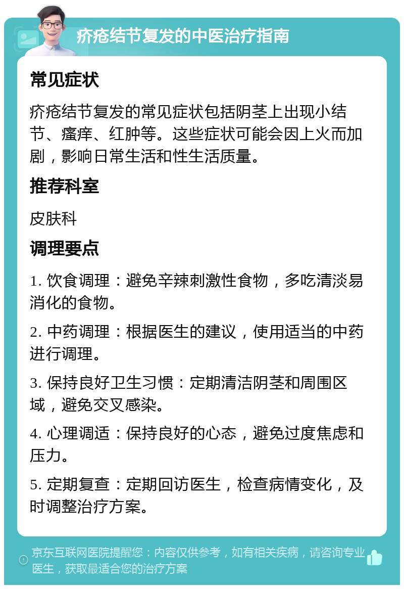 疥疮结节复发的中医治疗指南 常见症状 疥疮结节复发的常见症状包括阴茎上出现小结节、瘙痒、红肿等。这些症状可能会因上火而加剧，影响日常生活和性生活质量。 推荐科室 皮肤科 调理要点 1. 饮食调理：避免辛辣刺激性食物，多吃清淡易消化的食物。 2. 中药调理：根据医生的建议，使用适当的中药进行调理。 3. 保持良好卫生习惯：定期清洁阴茎和周围区域，避免交叉感染。 4. 心理调适：保持良好的心态，避免过度焦虑和压力。 5. 定期复查：定期回访医生，检查病情变化，及时调整治疗方案。