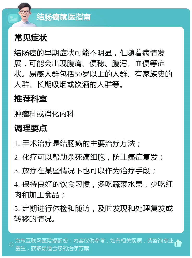 结肠癌就医指南 常见症状 结肠癌的早期症状可能不明显，但随着病情发展，可能会出现腹痛、便秘、腹泻、血便等症状。易感人群包括50岁以上的人群、有家族史的人群、长期吸烟或饮酒的人群等。 推荐科室 肿瘤科或消化内科 调理要点 1. 手术治疗是结肠癌的主要治疗方法； 2. 化疗可以帮助杀死癌细胞，防止癌症复发； 3. 放疗在某些情况下也可以作为治疗手段； 4. 保持良好的饮食习惯，多吃蔬菜水果，少吃红肉和加工食品； 5. 定期进行体检和随访，及时发现和处理复发或转移的情况。