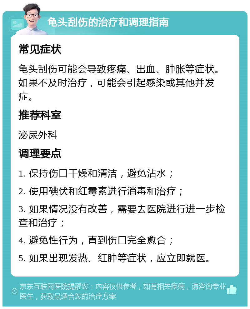 龟头刮伤的治疗和调理指南 常见症状 龟头刮伤可能会导致疼痛、出血、肿胀等症状。如果不及时治疗，可能会引起感染或其他并发症。 推荐科室 泌尿外科 调理要点 1. 保持伤口干燥和清洁，避免沾水； 2. 使用碘伏和红霉素进行消毒和治疗； 3. 如果情况没有改善，需要去医院进行进一步检查和治疗； 4. 避免性行为，直到伤口完全愈合； 5. 如果出现发热、红肿等症状，应立即就医。