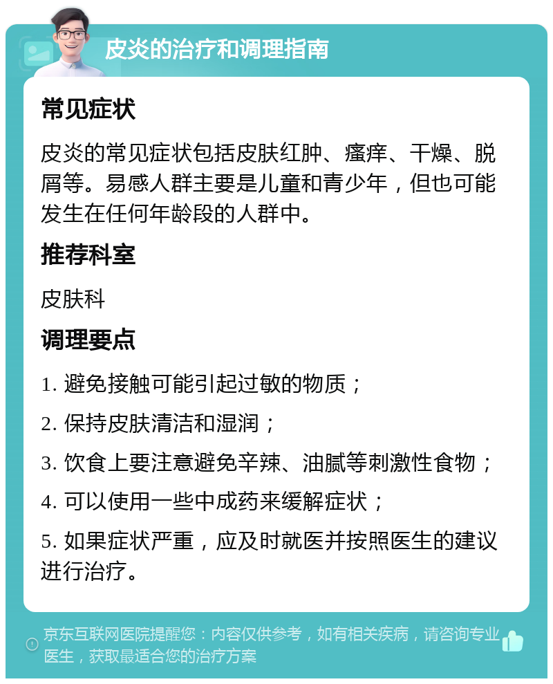 皮炎的治疗和调理指南 常见症状 皮炎的常见症状包括皮肤红肿、瘙痒、干燥、脱屑等。易感人群主要是儿童和青少年，但也可能发生在任何年龄段的人群中。 推荐科室 皮肤科 调理要点 1. 避免接触可能引起过敏的物质； 2. 保持皮肤清洁和湿润； 3. 饮食上要注意避免辛辣、油腻等刺激性食物； 4. 可以使用一些中成药来缓解症状； 5. 如果症状严重，应及时就医并按照医生的建议进行治疗。