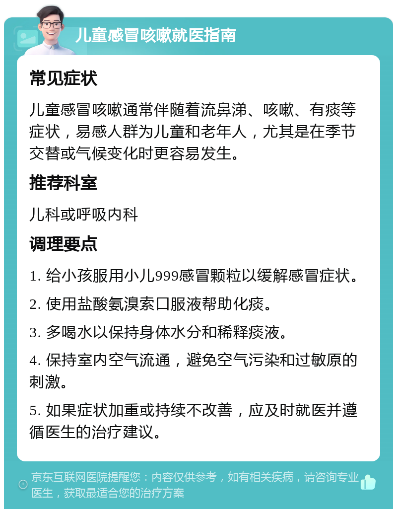 儿童感冒咳嗽就医指南 常见症状 儿童感冒咳嗽通常伴随着流鼻涕、咳嗽、有痰等症状，易感人群为儿童和老年人，尤其是在季节交替或气候变化时更容易发生。 推荐科室 儿科或呼吸内科 调理要点 1. 给小孩服用小儿999感冒颗粒以缓解感冒症状。 2. 使用盐酸氨溴索口服液帮助化痰。 3. 多喝水以保持身体水分和稀释痰液。 4. 保持室内空气流通，避免空气污染和过敏原的刺激。 5. 如果症状加重或持续不改善，应及时就医并遵循医生的治疗建议。