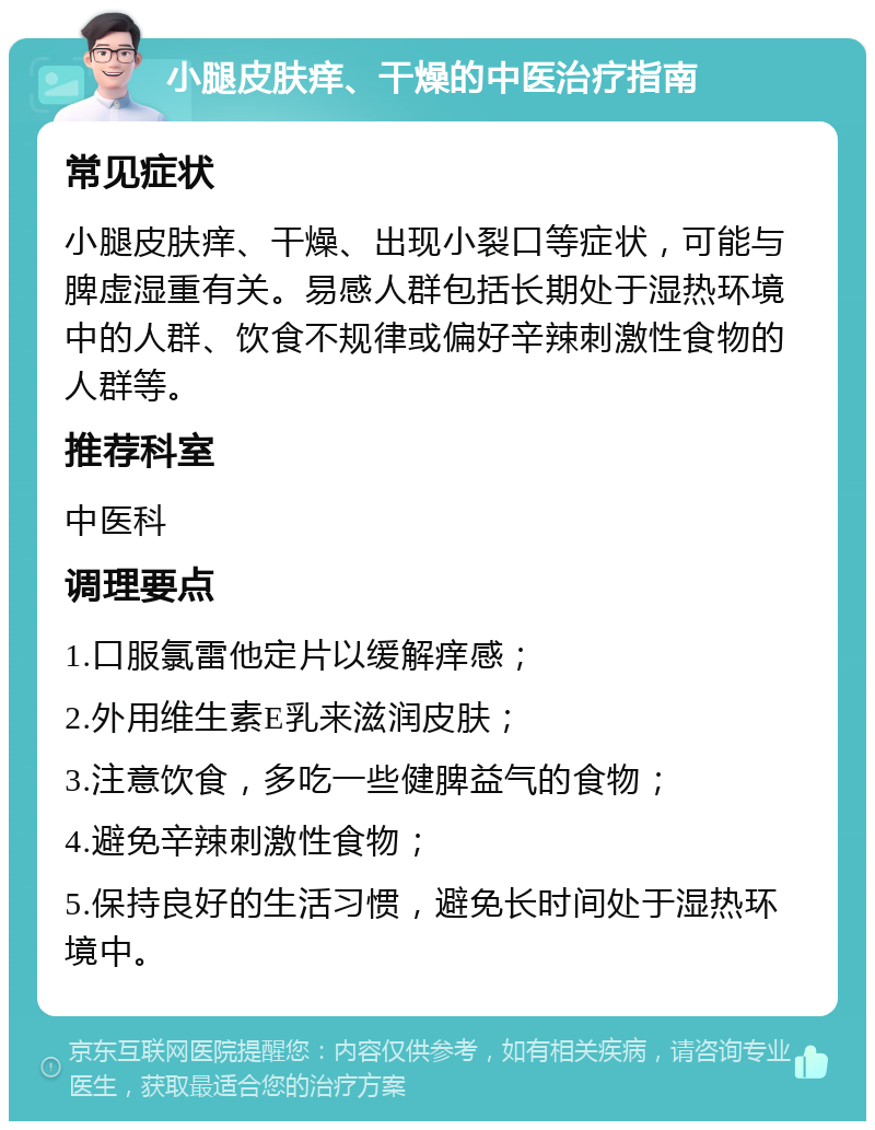 小腿皮肤痒、干燥的中医治疗指南 常见症状 小腿皮肤痒、干燥、出现小裂口等症状，可能与脾虚湿重有关。易感人群包括长期处于湿热环境中的人群、饮食不规律或偏好辛辣刺激性食物的人群等。 推荐科室 中医科 调理要点 1.口服氯雷他定片以缓解痒感； 2.外用维生素E乳来滋润皮肤； 3.注意饮食，多吃一些健脾益气的食物； 4.避免辛辣刺激性食物； 5.保持良好的生活习惯，避免长时间处于湿热环境中。