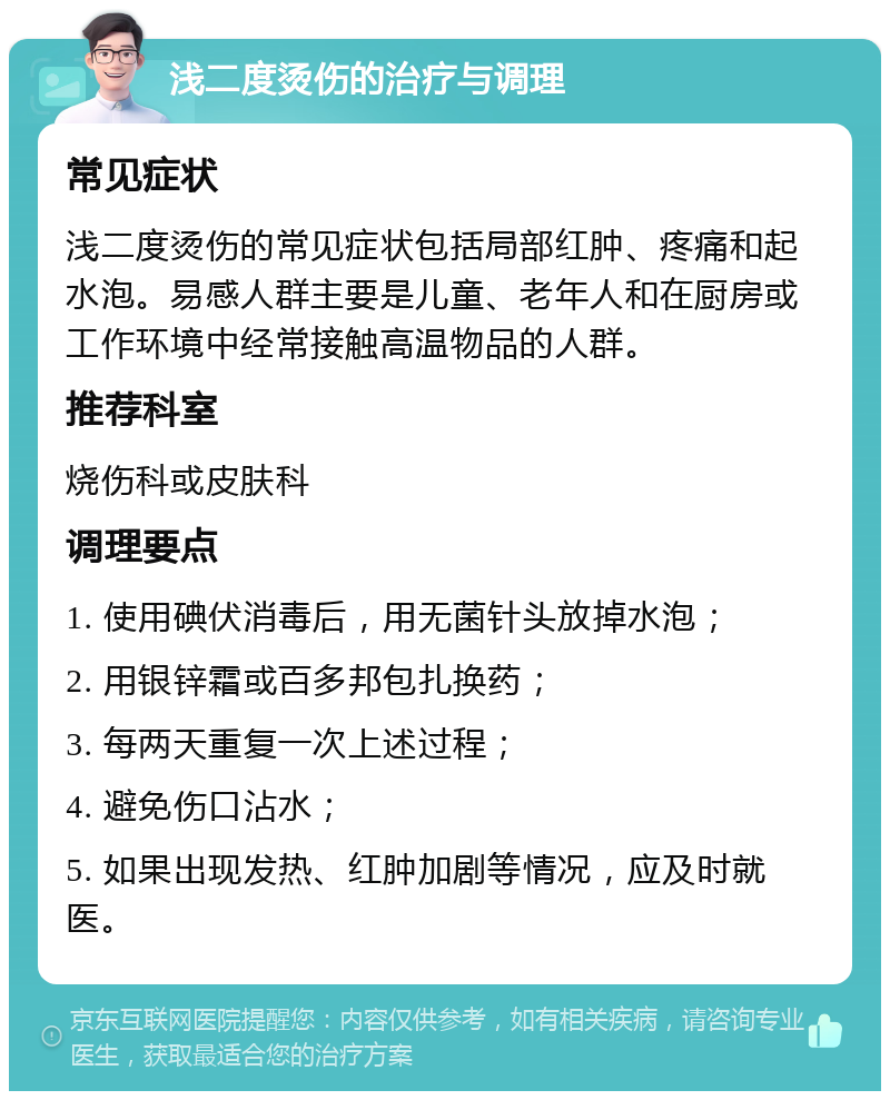 浅二度烫伤的治疗与调理 常见症状 浅二度烫伤的常见症状包括局部红肿、疼痛和起水泡。易感人群主要是儿童、老年人和在厨房或工作环境中经常接触高温物品的人群。 推荐科室 烧伤科或皮肤科 调理要点 1. 使用碘伏消毒后，用无菌针头放掉水泡； 2. 用银锌霜或百多邦包扎换药； 3. 每两天重复一次上述过程； 4. 避免伤口沾水； 5. 如果出现发热、红肿加剧等情况，应及时就医。