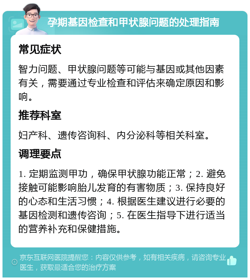 孕期基因检查和甲状腺问题的处理指南 常见症状 智力问题、甲状腺问题等可能与基因或其他因素有关，需要通过专业检查和评估来确定原因和影响。 推荐科室 妇产科、遗传咨询科、内分泌科等相关科室。 调理要点 1. 定期监测甲功，确保甲状腺功能正常；2. 避免接触可能影响胎儿发育的有害物质；3. 保持良好的心态和生活习惯；4. 根据医生建议进行必要的基因检测和遗传咨询；5. 在医生指导下进行适当的营养补充和保健措施。