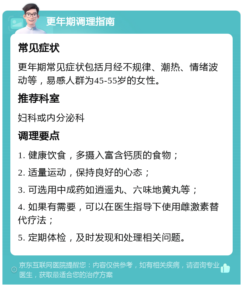 更年期调理指南 常见症状 更年期常见症状包括月经不规律、潮热、情绪波动等，易感人群为45-55岁的女性。 推荐科室 妇科或内分泌科 调理要点 1. 健康饮食，多摄入富含钙质的食物； 2. 适量运动，保持良好的心态； 3. 可选用中成药如逍遥丸、六味地黄丸等； 4. 如果有需要，可以在医生指导下使用雌激素替代疗法； 5. 定期体检，及时发现和处理相关问题。