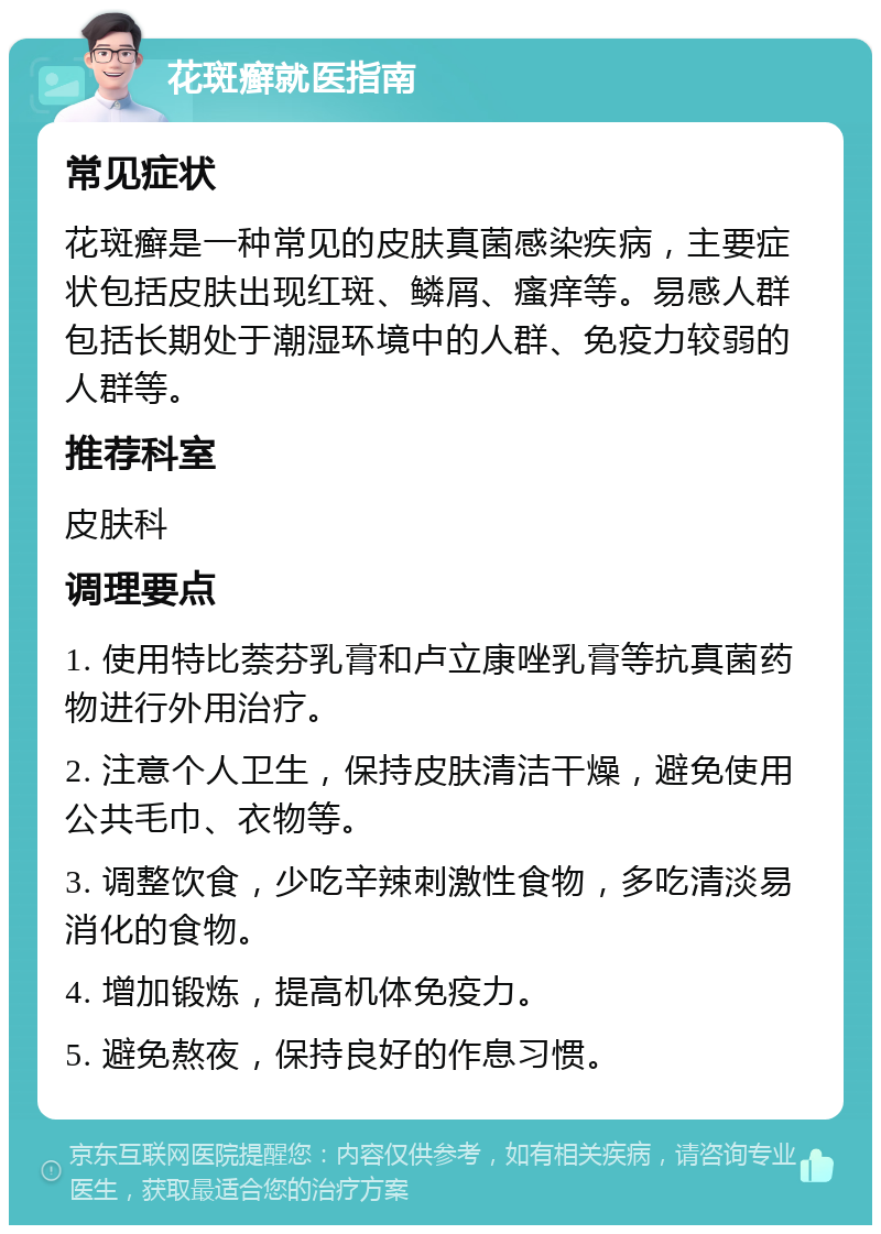 花斑癣就医指南 常见症状 花斑癣是一种常见的皮肤真菌感染疾病，主要症状包括皮肤出现红斑、鳞屑、瘙痒等。易感人群包括长期处于潮湿环境中的人群、免疫力较弱的人群等。 推荐科室 皮肤科 调理要点 1. 使用特比萘芬乳膏和卢立康唑乳膏等抗真菌药物进行外用治疗。 2. 注意个人卫生，保持皮肤清洁干燥，避免使用公共毛巾、衣物等。 3. 调整饮食，少吃辛辣刺激性食物，多吃清淡易消化的食物。 4. 增加锻炼，提高机体免疫力。 5. 避免熬夜，保持良好的作息习惯。