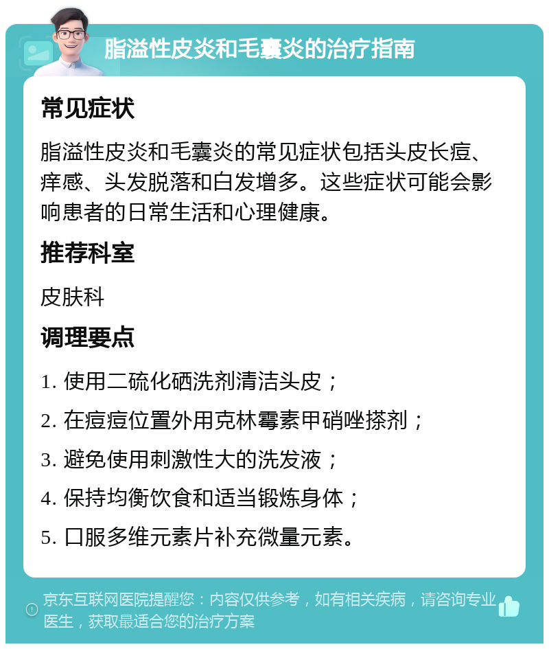 脂溢性皮炎和毛囊炎的治疗指南 常见症状 脂溢性皮炎和毛囊炎的常见症状包括头皮长痘、痒感、头发脱落和白发增多。这些症状可能会影响患者的日常生活和心理健康。 推荐科室 皮肤科 调理要点 1. 使用二硫化硒洗剂清洁头皮； 2. 在痘痘位置外用克林霉素甲硝唑搽剂； 3. 避免使用刺激性大的洗发液； 4. 保持均衡饮食和适当锻炼身体； 5. 口服多维元素片补充微量元素。