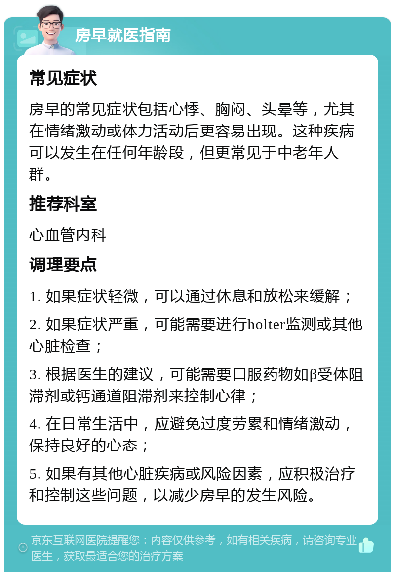 房早就医指南 常见症状 房早的常见症状包括心悸、胸闷、头晕等，尤其在情绪激动或体力活动后更容易出现。这种疾病可以发生在任何年龄段，但更常见于中老年人群。 推荐科室 心血管内科 调理要点 1. 如果症状轻微，可以通过休息和放松来缓解； 2. 如果症状严重，可能需要进行holter监测或其他心脏检查； 3. 根据医生的建议，可能需要口服药物如β受体阻滞剂或钙通道阻滞剂来控制心律； 4. 在日常生活中，应避免过度劳累和情绪激动，保持良好的心态； 5. 如果有其他心脏疾病或风险因素，应积极治疗和控制这些问题，以减少房早的发生风险。