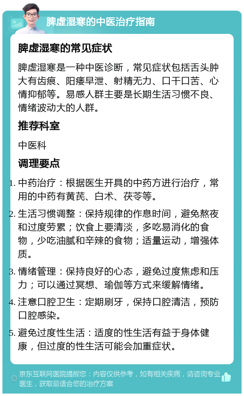 脾虚湿寒的中医治疗指南 脾虚湿寒的常见症状 脾虚湿寒是一种中医诊断，常见症状包括舌头肿大有齿痕、阳痿早泄、射精无力、口干口苦、心情抑郁等。易感人群主要是长期生活习惯不良、情绪波动大的人群。 推荐科室 中医科 调理要点 中药治疗：根据医生开具的中药方进行治疗，常用的中药有黄芪、白术、茯苓等。 生活习惯调整：保持规律的作息时间，避免熬夜和过度劳累；饮食上要清淡，多吃易消化的食物，少吃油腻和辛辣的食物；适量运动，增强体质。 情绪管理：保持良好的心态，避免过度焦虑和压力；可以通过冥想、瑜伽等方式来缓解情绪。 注意口腔卫生：定期刷牙，保持口腔清洁，预防口腔感染。 避免过度性生活：适度的性生活有益于身体健康，但过度的性生活可能会加重症状。