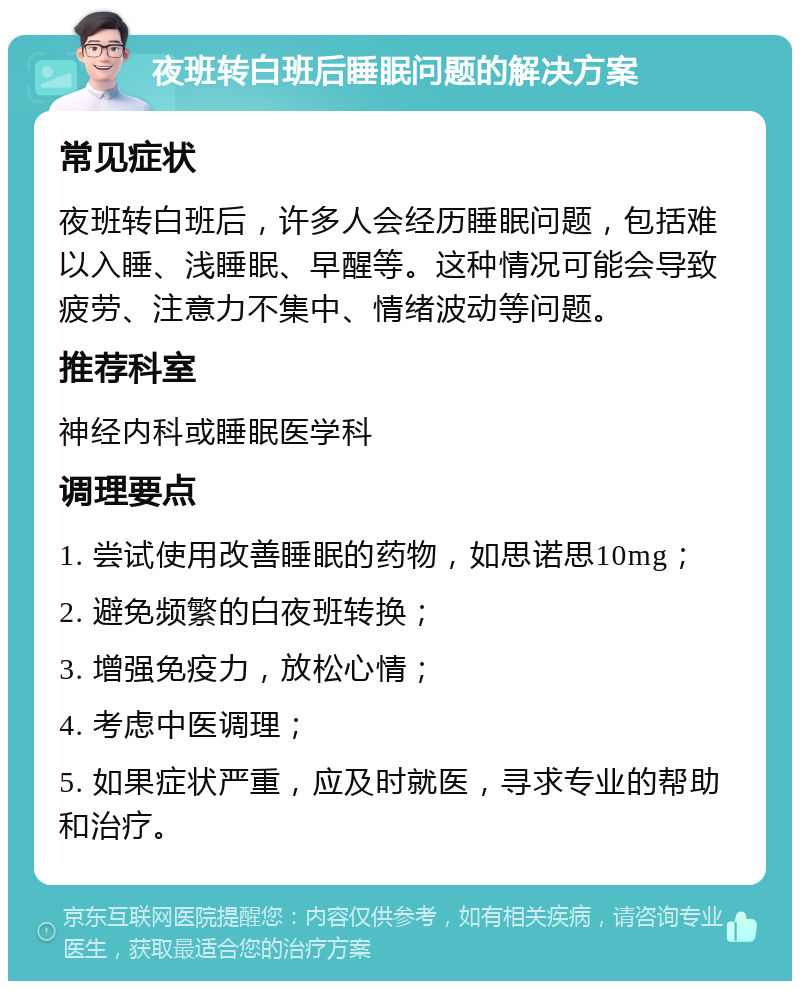 夜班转白班后睡眠问题的解决方案 常见症状 夜班转白班后，许多人会经历睡眠问题，包括难以入睡、浅睡眠、早醒等。这种情况可能会导致疲劳、注意力不集中、情绪波动等问题。 推荐科室 神经内科或睡眠医学科 调理要点 1. 尝试使用改善睡眠的药物，如思诺思10mg； 2. 避免频繁的白夜班转换； 3. 增强免疫力，放松心情； 4. 考虑中医调理； 5. 如果症状严重，应及时就医，寻求专业的帮助和治疗。